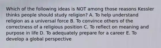 Which of the following ideas is NOT among those reasons Kessler thinks people should study religion? A. To help understand religion as a universal force B. To convince others of the correctness of a religious position C. To reflect on meaning and purpose in life D. To adequately prepare for a career E. To develop a global perspective