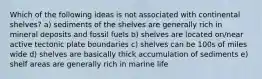 Which of the following ideas is not associated with continental shelves? a) sediments of the shelves are generally rich in mineral deposits and fossil fuels b) shelves are located on/near active tectonic plate boundaries c) shelves can be 100s of miles wide d) shelves are basically thick accumulation of sediments e) shelf areas are generally rich in marine life