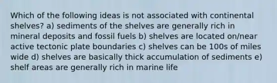 Which of the following ideas is not associated with continental shelves? a) sediments of the shelves are generally rich in mineral deposits and fossil fuels b) shelves are located on/near active tectonic plate boundaries c) shelves can be 100s of miles wide d) shelves are basically thick accumulation of sediments e) shelf areas are generally rich in marine life