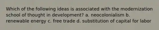 Which of the following ideas is associated with the modernization school of thought in development? a. neocolonialism b. renewable energy c. free trade d. substitution of capital for labor