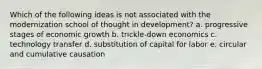 Which of the following ideas is not associated with the modernization school of thought in development? a. progressive stages of economic growth b. trickle-down economics c. technology transfer d. substitution of capital for labor e. circular and cumulative causation