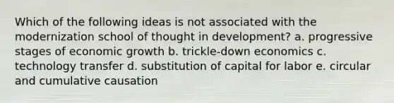 Which of the following ideas is not associated with the modernization school of thought in development? a. progressive stages of economic growth b. trickle-down economics c. technology transfer d. substitution of capital for labor e. circular and cumulative causation