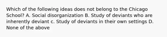 Which of the following ideas does not belong to the Chicago School? A. Social disorganization B. Study of deviants who are inherently deviant c. Study of deviants in their own settings D. None of the above