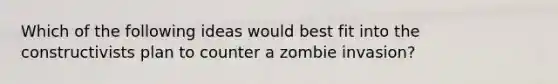 Which of the following ideas would best fit into the constructivists plan to counter a zombie invasion?