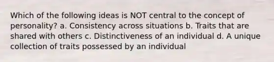 Which of the following ideas is NOT central to the concept of personality? a. Consistency across situations b. Traits that are shared with others c. Distinctiveness of an individual d. A unique collection of traits possessed by an individual