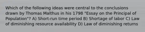 Which of the following ideas were central to the conclusions drawn by Thomas Malthus in his 1798 "Essay on the Principal of Population"? A) Short-run time period B) Shortage of labor C) Law of diminishing resource availability D) Law of diminishing returns