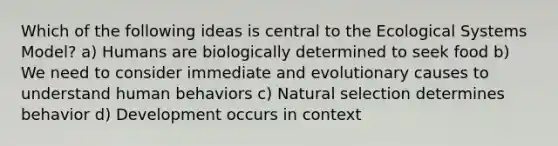 Which of the following ideas is central to the Ecological Systems Model? a) Humans are biologically determined to seek food b) We need to consider immediate and evolutionary causes to understand human behaviors c) Natural selection determines behavior d) Development occurs in context