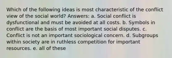 Which of the following ideas is most characteristic of the conflict view of the social world? Answers: a. Social conflict is dysfunctional and must be avoided at all costs. b. Symbols in conflict are the basis of most important social disputes. c. Conflict is not an important sociological concern. d. Subgroups within society are in ruthless competition for important resources. e. all of these