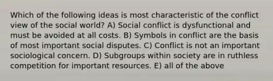 Which of the following ideas is most characteristic of the conflict view of the social world? A) Social conflict is dysfunctional and must be avoided at all costs. B) Symbols in conflict are the basis of most important social disputes. C) Conflict is not an important sociological concern. D) Subgroups within society are in ruthless competition for important resources. E) all of the above