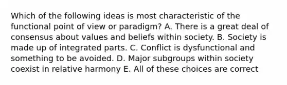 Which of the following ideas is most characteristic of the functional point of view or paradigm? A. There is a great deal of consensus about values and beliefs within society. B. Society is made up of integrated parts. C. Conflict is dysfunctional and something to be avoided. D. Major subgroups within society coexist in relative harmony E. All of these choices are correct