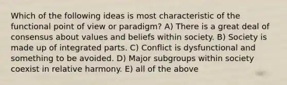 Which of the following ideas is most characteristic of the functional point of view or paradigm? A) There is a great deal of consensus about values and beliefs within society. B) Society is made up of integrated parts. C) Conflict is dysfunctional and something to be avoided. D) Major subgroups within society coexist in relative harmony. E) all of the above