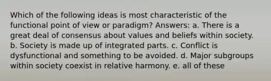 Which of the following ideas is most characteristic of the functional point of view or paradigm? Answers: a. There is a great deal of consensus about values and beliefs within society. b. Society is made up of integrated parts. c. Conflict is dysfunctional and something to be avoided. d. Major subgroups within society coexist in relative harmony. e. all of these