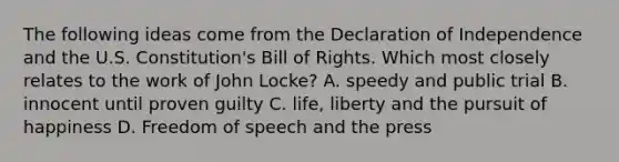 The following ideas come from the Declaration of Independence and the U.S. Constitution's Bill of Rights. Which most closely relates to the work of John Locke? A. speedy and public trial B. innocent until proven guilty C. life, liberty and the pursuit of happiness D. Freedom of speech and the press