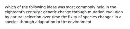 Which of the following ideas was most commonly held in the eighteenth century? genetic change through mutation evolution by natural selection over time the fixity of species changes in a species through adaptation to the environment