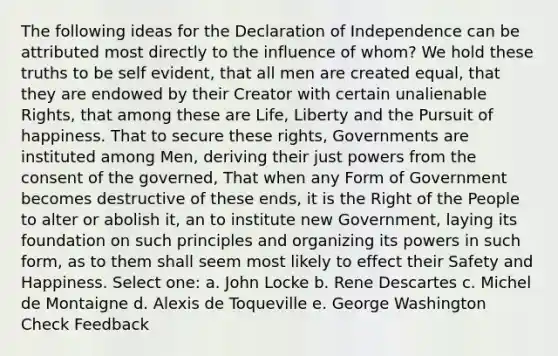 The following ideas for the Declaration of Independence can be attributed most directly to the influence of whom? We hold these truths to be self evident, that all men are created equal, that they are endowed by their Creator with certain unalienable Rights, that among these are Life, Liberty and the Pursuit of happiness. That to secure these rights, Governments are instituted among Men, deriving their just powers from the consent of the governed, That when any Form of Government becomes destructive of these ends, it is the Right of the People to alter or abolish it, an to institute new Government, laying its foundation on such principles and organizing its powers in such form, as to them shall seem most likely to effect their Safety and Happiness. Select one: a. John Locke b. Rene Descartes c. Michel de Montaigne d. Alexis de Toqueville e. George Washington Check Feedback