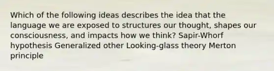 Which of the following ideas describes the idea that the language we are exposed to structures our thought, shapes our consciousness, and impacts how we think? Sapir-Whorf hypothesis Generalized other Looking-glass theory Merton principle