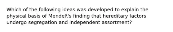 Which of the following ideas was developed to explain the physical basis of Mendel's finding that hereditary factors undergo segregation and independent assortment?