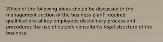 Which of the following ideas should be discussed in the management section of the business plan? required qualifications of key employees disciplinary process and procedures the use of outside consultants legal structure of the business