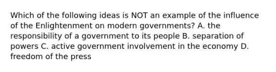 Which of the following ideas is NOT an example of the influence of the Enlightenment on modern governments? A. the responsibility of a government to its people B. separation of powers C. active government involvement in the economy D. freedom of the press