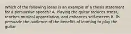 Which of the following ideas is an example of a thesis statement for a persuasive speech? A. Playing the guitar reduces stress, teaches musical appreciation, and enhances self-esteem B. To persuade the audience of the benefits of learning to play the guitar