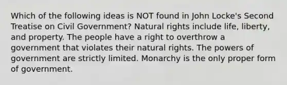 Which of the following ideas is NOT found in John Locke's Second Treatise on Civil Government? Natural rights include life, liberty, and property. The people have a right to overthrow a government that violates their natural rights. The powers of government are strictly limited. Monarchy is the only proper form of government.