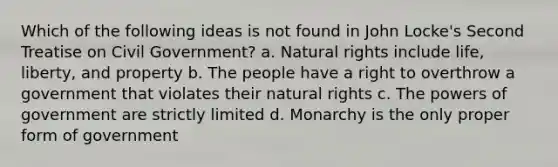 Which of the following ideas is not found in John Locke's Second Treatise on Civil Government? a. Natural rights include life, liberty, and property b. The people have a right to overthrow a government that violates their natural rights c. The powers of government are strictly limited d. Monarchy is the only proper form of government