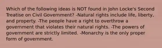 Which of the following ideas is NOT found in John Locke's Second Treatise on Civil Government? -Natural rights include life, liberty, and property. -The people have a right to overthrow a government that violates their natural rights. -The powers of government are strictly limited. -Monarchy is the only proper form of government.