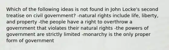 Which of the following ideas is not found in John Locke's second treatise on civil government? -natural rights include life, liberty, and property -the people have a right to overthrow a government that violates their natural rights -the powers of government are strictly limited -monarchy is the only proper form of government