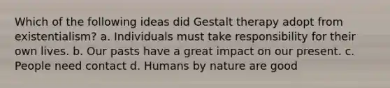 Which of the following ideas did Gestalt therapy adopt from existentialism? a. Individuals must take responsibility for their own lives. b. Our pasts have a great impact on our present. c. People need contact d. Humans by nature are good