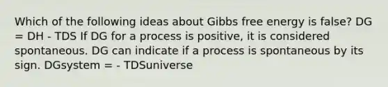 Which of the following ideas about Gibbs free energy is false? DG = DH - TDS If DG for a process is positive, it is considered spontaneous. DG can indicate if a process is spontaneous by its sign. DGsystem = - TDSuniverse