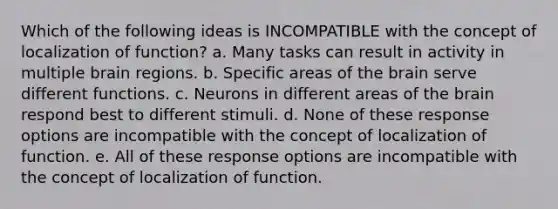 Which of the following ideas is INCOMPATIBLE with the concept of localization of function? a. Many tasks can result in activity in multiple brain regions. b. Specific areas of the brain serve different functions. c. Neurons in different areas of the brain respond best to different stimuli. d. None of these response options are incompatible with the concept of localization of function. e. All of these response options are incompatible with the concept of localization of function.