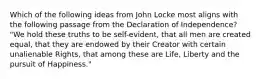 Which of the following ideas from John Locke most aligns with the following passage from the Declaration of Independence? "We hold these truths to be self-evident, that all men are created equal, that they are endowed by their Creator with certain unalienable Rights, that among these are Life, Liberty and the pursuit of Happiness."