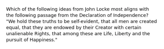 Which of the following ideas from John Locke most aligns with the following passage from the Declaration of Independence? "We hold these truths to be self-evident, that all men are created equal, that they are endowed by their Creator with certain unalienable Rights, that among these are Life, Liberty and the pursuit of Happiness."