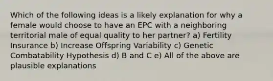 Which of the following ideas is a likely explanation for why a female would choose to have an EPC with a neighboring territorial male of equal quality to her partner? a) Fertility Insurance b) Increase Offspring Variability c) Genetic Combatability Hypothesis d) B and C e) All of the above are plausible explanations