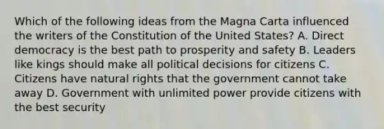 Which of the following ideas from the Magna Carta influenced the writers of the Constitution of the United States? A. Direct democracy is the best path to prosperity and safety B. Leaders like kings should make all political decisions for citizens C. Citizens have natural rights that the government cannot take away D. Government with unlimited power provide citizens with the best security