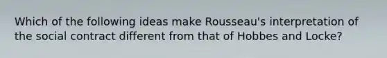 Which of the following ideas make Rousseau's interpretation of the social contract different from that of Hobbes and Locke?