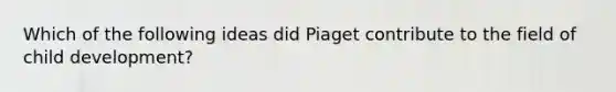 Which of the following ideas did Piaget contribute to the field of child development?