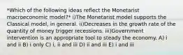 *Which of the following ideas reflect the Monetarist macroeconomic model?* i)The Monetarist model supports the Classical model, in general. ii)Decreases in the growth rate of the quantity of money trigger recessions. iii)Government intervention is an appropriate tool to steady the economy. A) i and ii B) i only C) i, ii and iii D) ii and iii E) i and iii