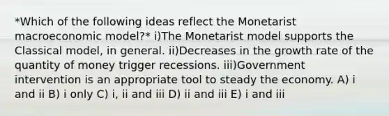 *Which of the following ideas reflect the Monetarist macroeconomic model?* i)The Monetarist model supports the Classical model, in general. ii)Decreases in the growth rate of the quantity of money trigger recessions. iii)Government intervention is an appropriate tool to steady the economy. A) i and ii B) i only C) i, ii and iii D) ii and iii E) i and iii