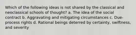 Which of the following ideas is not shared by the classical and neoclassical schools of thought? a. The idea of the social contract b. Aggravating and mitigating circumstances c. Due-process rights d. Rational beings deterred by certainty, swiftness, and severity