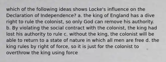 which of the following ideas shows Locke's influence on the Declaration of Independence? a. the king of England has a dive right to rule the colonist, so only God can remove his authority. b. By violating the social contract with the colonist, the king had lost his authority to rule c. without the king, the colonist will be able to return to a state of nature in which all men are free d. the king rules by right of force, so it is just for the colonist to overthrow the king using force