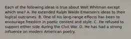 Each of the following ideas is true about Walt Whitman except which one? A. He extended Ralph Waldo Emerson's ideas to their logical outcomes. B. One of his long-range effects has been to encourage freedom in poetic content and style. C. He refused to support either side during the Civil War. D. He has had a strong influence on modern American poetry.