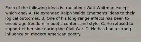 Each of the following ideas is true about Walt Whitman except which one? A. He extended Ralph Waldo Emerson's ideas to their logical outcomes. B. One of his long-range effects has been to encourage freedom in poetic content and style. C. He refused to support either side during the Civil War. D. He has had a strong influence on modern American poetry.