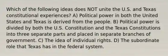 Which of the following ideas does NOT unite the U.S. and Texas constitutional experiences? A) Political power in both the United States and Texas is derived from the people. B) Political power is divided by both the U.S. Constitution and the Texas Constitutions into three separate parts and placed in separate branches of government. C) The idea of individual rights. D) The subordinate role that Texas has in the federal system.