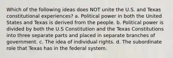 Which of the following ideas does NOT unite the U.S. and Texas constitutional experiences? a. Political power in both the United States and Texas is derived from the people. b. Political power is divided by both the U.S Constitution and the Texas Constitutions into three separate parts and placed in separate branches of government. c. The idea of individual rights. d. The subordinate role that Texas has in the federal system.