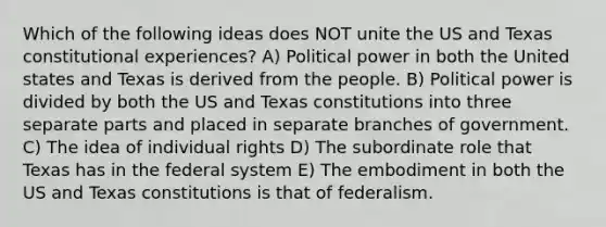 Which of the following ideas does NOT unite the US and Texas constitutional experiences? A) Political power in both the United states and Texas is derived from the people. B) Political power is divided by both the US and Texas constitutions into three separate parts and placed in separate branches of government. C) The idea of individual rights D) The subordinate role that Texas has in the federal system E) The embodiment in both the US and Texas constitutions is that of federalism.