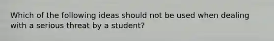 Which of the following ideas should not be used when dealing with a serious threat by a student?