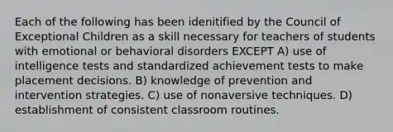 Each of the following has been idenitified by the Council of Exceptional Children as a skill necessary for teachers of students with emotional or behavioral disorders EXCEPT A) use of <a href='https://www.questionai.com/knowledge/kbdP4YrASs-intelligence-tests' class='anchor-knowledge'>intelligence tests</a> and standardized achievement tests to make placement decisions. B) knowledge of prevention and intervention strategies. C) use of nonaversive techniques. D) establishment of consistent classroom routines.