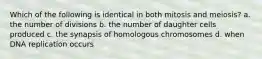 Which of the following is identical in both mitosis and meiosis? a. the number of divisions b. the number of daughter cells produced c. the synapsis of homologous chromosomes d. when DNA replication occurs