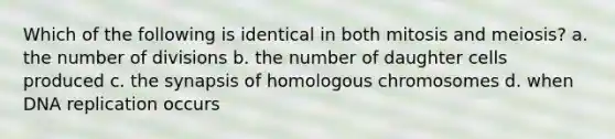 Which of the following is identical in both mitosis and meiosis? a. the number of divisions b. the number of daughter cells produced c. the synapsis of homologous chromosomes d. when DNA replication occurs